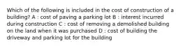 Which of the following is included in the cost of construction of a building? A : cost of paving a parking lot B : interest incurred during construction C : cost of removing a demolished building on the land when it was purchased D : cost of building the driveway and parking lot for the building