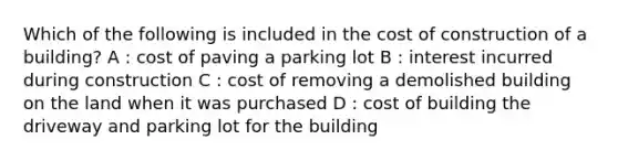 Which of the following is included in the cost of construction of a building? A : cost of paving a parking lot B : interest incurred during construction C : cost of removing a demolished building on the land when it was purchased D : cost of building the driveway and parking lot for the building