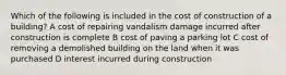 Which of the following is included in the cost of construction of a building? A cost of repairing vandalism damage incurred after construction is complete B cost of paving a parking lot C cost of removing a demolished building on the land when it was purchased D interest incurred during construction