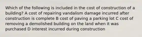 Which of the following is included in the cost of construction of a building? A cost of repairing vandalism damage incurred after construction is complete B cost of paving a parking lot C cost of removing a demolished building on the land when it was purchased D interest incurred during construction