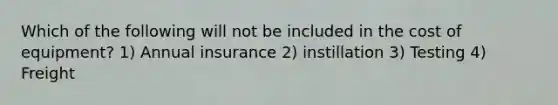 Which of the following will not be included in the cost of equipment? 1) Annual insurance 2) instillation 3) Testing 4) Freight