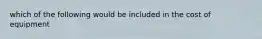 which of the following would be included in the cost of equipment