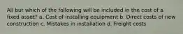 All but which of the following will be included in the cost of a fixed asset? a. Cost of installing equipment b. Direct costs of new construction c. Mistakes in installation d. Freight costs