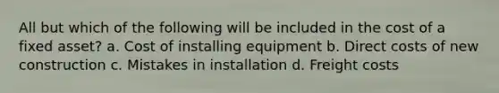 All but which of the following will be included in the cost of a fixed asset? a. Cost of installing equipment b. Direct costs of new construction c. Mistakes in installation d. Freight costs