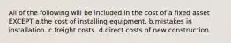 All of the following will be included in the cost of a fixed asset EXCEPT a.the cost of installing equipment. b.mistakes in installation. c.freight costs. d.direct costs of new construction.