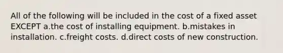 All of the following will be included in the cost of a fixed asset EXCEPT a.the cost of installing equipment. b.mistakes in installation. c.freight costs. d.direct costs of new construction.