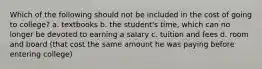 Which of the following should not be included in the cost of going to college? a. textbooks b. the student's time, which can no longer be devoted to earning a salary c. tuition and fees d. room and board (that cost the same amount he was paying before entering college)