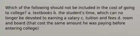 Which of the following should not be included in the cost of going to college? a. textbooks b. the student's time, which can no longer be devoted to earning a salary c. tuition and fees d. room and board (that cost the same amount he was paying before entering college)