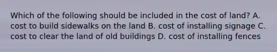 Which of the following should be included in the cost of​ land? A. cost to build sidewalks on the land B. cost of installing signage C. cost to clear the land of old buildings D. cost of installing fences