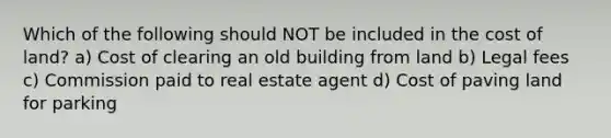 Which of the following should NOT be included in the cost of land? a) Cost of clearing an old building from land b) Legal fees c) Commission paid to real estate agent d) Cost of paving land for parking