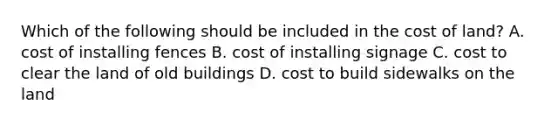 Which of the following should be included in the cost of​ land? A. cost of installing fences B. cost of installing signage C. cost to clear the land of old buildings D. cost to build sidewalks on the land