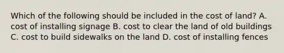 Which of the following should be included in the cost of​ land? A. cost of installing signage B. cost to clear the land of old buildings C. cost to build sidewalks on the land D. cost of installing fences