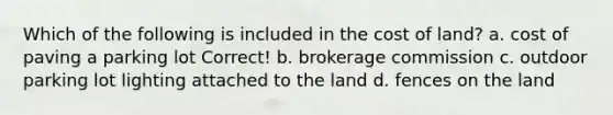 Which of the following is included in the cost of land? a. cost of paving a parking lot Correct! b. brokerage commission c. outdoor parking lot lighting attached to the land d. fences on the land