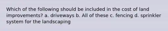 Which of the following should be included in the cost of land improvements? a. driveways b. All of these c. fencing d. sprinkler system for the landscaping