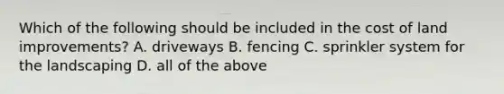 Which of the following should be included in the cost of land​ improvements? A. driveways B. fencing C. sprinkler system for the landscaping D. all of the above