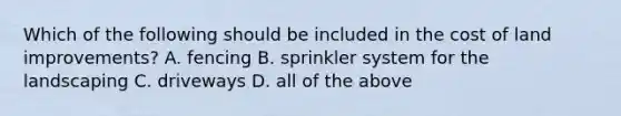 Which of the following should be included in the cost of land​ improvements? A. fencing B. sprinkler system for the landscaping C. driveways D. all of the above