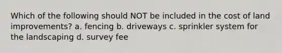 Which of the following should NOT be included in the cost of land improvements? a. fencing b. driveways c. sprinkler system for the landscaping d. survey fee