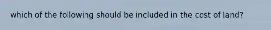 which of the following should be included in the cost of land?