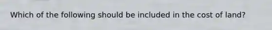 Which of the following should be included in the cost of​ land?