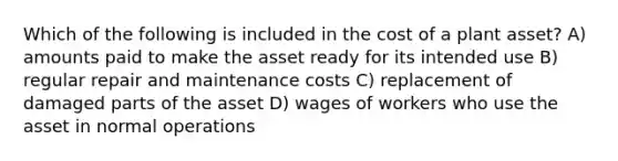 Which of the following is included in the cost of a plant asset? A) amounts paid to make the asset ready for its intended use B) regular repair and maintenance costs C) replacement of damaged parts of the asset D) wages of workers who use the asset in normal operations