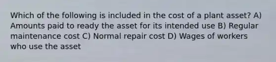 Which of the following is included in the cost of a plant asset? A) Amounts paid to ready the asset for its intended use B) Regular maintenance cost C) Normal repair cost D) Wages of workers who use the asset