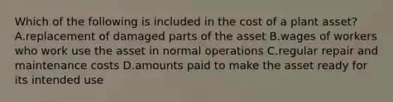 Which of the following is included in the cost of a plant asset? A.replacement of damaged parts of the asset B.wages of workers who work use the asset in normal operations C.regular repair and maintenance costs D.amounts paid to make the asset ready for its intended use