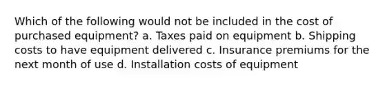 Which of the following would not be included in the cost of purchased equipment? a. Taxes paid on equipment b. Shipping costs to have equipment delivered c. Insurance premiums for the next month of use d. Installation costs of equipment