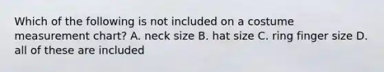 Which of the following is not included on a costume measurement chart? A. neck size B. hat size C. ring finger size D. all of these are included