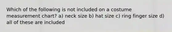 Which of the following is not included on a costume measurement chart? a) neck size b) hat size c) ring finger size d) all of these are included