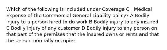 Which of the following is included under Coverage C - Medical Expense of the Commercial General Liability policy? A Bodily injury to a person hired to do work B Bodily injury to any insured C Bodily injury of any customer D Bodily injury to any person on that part of the premises that the insured owns or rents and that the person normally occupies