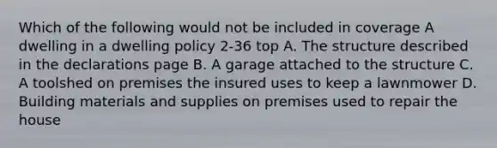 Which of the following would not be included in coverage A dwelling in a dwelling policy 2-36 top A. The structure described in the declarations page B. A garage attached to the structure C. A toolshed on premises the insured uses to keep a lawnmower D. Building materials and supplies on premises used to repair the house