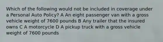 Which of the following would not be included in coverage under a Personal Auto Policy? A An eight passenger van with a gross vehicle weight of 7600 pounds B Any trailer that the insured owns C A motorcycle D A pickup truck with a gross vehicle weight of 7600 pounds