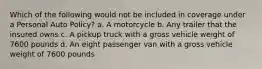 Which of the following would not be included in coverage under a Personal Auto Policy? a. A motorcycle b. Any trailer that the insured owns c. A pickup truck with a gross vehicle weight of 7600 pounds d. An eight passenger van with a gross vehicle weight of 7600 pounds