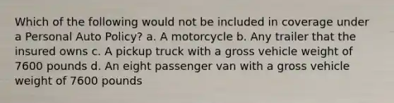 Which of the following would not be included in coverage under a Personal Auto Policy? a. A motorcycle b. Any trailer that the insured owns c. A pickup truck with a gross vehicle weight of 7600 pounds d. An eight passenger van with a gross vehicle weight of 7600 pounds