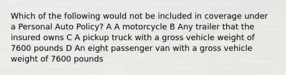 Which of the following would not be included in coverage under a Personal Auto Policy? A A motorcycle B Any trailer that the insured owns C A pickup truck with a gross vehicle weight of 7600 pounds D An eight passenger van with a gross vehicle weight of 7600 pounds