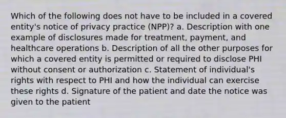 Which of the following does not have to be included in a covered entity's notice of privacy practice (NPP)? a. Description with one example of disclosures made for treatment, payment, and healthcare operations b. Description of all the other purposes for which a covered entity is permitted or required to disclose PHI without consent or authorization c. Statement of individual's rights with respect to PHI and how the individual can exercise these rights d. Signature of the patient and date the notice was given to the patient