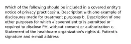 Which of the following should be included in a covered entity's notice of privacy practices? a. Description with one example of disclosures made for treatment purposes b. Description of one other purposes for which a covered entity is permitted or required to disclose PHI without consent or authorization c. Statement of the healthcare organization's rights d. Patient's signature and e-mail address