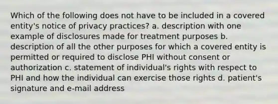 Which of the following does not have to be included in a covered entity's notice of privacy practices? a. description with one example of disclosures made for treatment purposes b. description of all the other purposes for which a covered entity is permitted or required to disclose PHI without consent or authorization c. statement of individual's rights with respect to PHI and how the individual can exercise those rights d. patient's signature and e-mail address