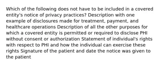 Which of the following does not have to be included in a covered entity's notice of privacy practices? Description with one example of disclosures made for treatment, payment, and healthcare operations Description of all the other purposes for which a covered entity is permitted or required to disclose PHI without consent or authorization Statement of individual's rights with respect to PHI and how the individual can exercise these rights Signature of the patient and date the notice was given to the patient