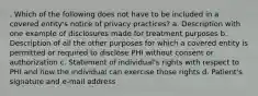 . Which of the following does not have to be included in a covered entity's notice of privacy practices? a. Description with one example of disclosures made for treatment purposes b. Description of all the other purposes for which a covered entity is permitted or required to disclose PHI without consent or authorization c. Statement of individual's rights with respect to PHI and how the individual can exercise those rights d. Patient's signature and e-mail address