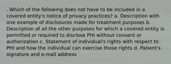 . Which of the following does not have to be included in a covered entity's notice of privacy practices? a. Description with one example of disclosures made for treatment purposes b. Description of all the other purposes for which a covered entity is permitted or required to disclose PHI without consent or authorization c. Statement of individual's rights with respect to PHI and how the individual can exercise those rights d. Patient's signature and e-mail address