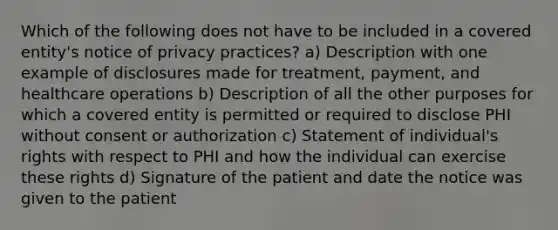 Which of the following does not have to be included in a covered entity's notice of privacy practices? a) Description with one example of disclosures made for treatment, payment, and healthcare operations b) Description of all the other purposes for which a covered entity is permitted or required to disclose PHI without consent or authorization c) Statement of individual's rights with respect to PHI and how the individual can exercise these rights d) Signature of the patient and date the notice was given to the patient