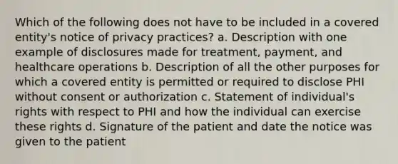 Which of the following does not have to be included in a covered entity's notice of privacy practices? a. Description with one example of disclosures made for treatment, payment, and healthcare operations b. Description of all the other purposes for which a covered entity is permitted or required to disclose PHI without consent or authorization c. Statement of individual's rights with respect to PHI and how the individual can exercise these rights d. Signature of the patient and date the notice was given to the patient