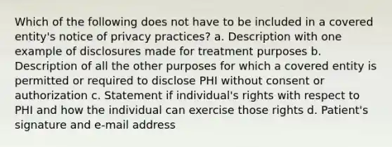 Which of the following does not have to be included in a covered entity's notice of privacy practices? a. Description with one example of disclosures made for treatment purposes b. Description of all the other purposes for which a covered entity is permitted or required to disclose PHI without consent or authorization c. Statement if individual's rights with respect to PHI and how the individual can exercise those rights d. Patient's signature and e-mail address