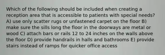 Which of the following should be included when creating a reception area that is accessible to patients with special needs? A) use only scatter rugs or unfastened carpet on the floor B) make sure the sills long the floor in the doorways are metal or wood C) attach bars or rails 12 to 24 inches on the walls above the floor D) provide handrails in halls and bathrooms E) provide stairs instead of ramps for quicker office access