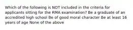 Which of the following is NOT included in the criteria for applicants sitting for the RMA examination? Be a graduate of an accredited high school Be of good moral character Be at least 16 years of age None of the above