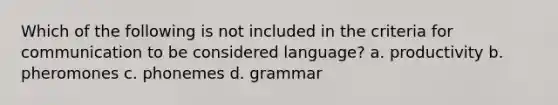 Which of the following is not included in the criteria for communication to be considered language? a. productivity b. pheromones c. phonemes d. grammar