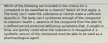 Which of the following are included in the criteria for a compound to be classified as a vitamin? Select all that apply: a. The body can't make the substance or cannot make a sufficient quantity b. The body can't synthesize enough of the compound to maintain health c. absence of the compound from the diet for a defined period produced deficiency symptoms that, if caught in time, are quickly cured when the substance is resupplied d. a synthetic version of the compound must be able to be used as a pharmacological agent