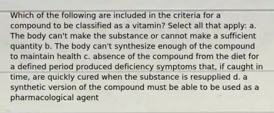 Which of the following are included in the criteria for a compound to be classified as a vitamin? Select all that apply: a. The body can't make the substance or cannot make a sufficient quantity b. The body can't synthesize enough of the compound to maintain health c. absence of the compound from the diet for a defined period produced deficiency symptoms that, if caught in time, are quickly cured when the substance is resupplied d. a synthetic version of the compound must be able to be used as a pharmacological agent