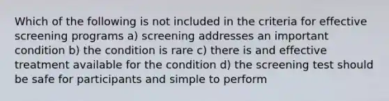 Which of the following is not included in the criteria for effective screening programs a) screening addresses an important condition b) the condition is rare c) there is and effective treatment available for the condition d) the screening test should be safe for participants and simple to perform